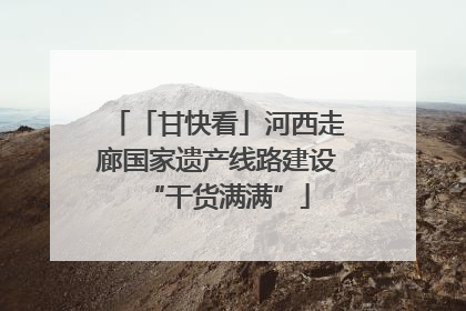 「甘快看」河西走廊国家遗产线路建设“干货满满”
