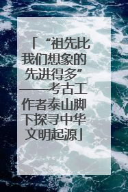 “祖先比我们想象的先进得多”——考古工作者泰山脚下探寻中华文明起源