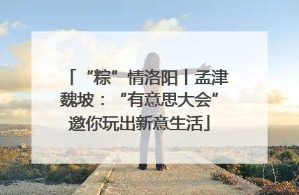 “粽”情洛阳丨孟津魏坡：“有意思大会”邀你玩出新意生活