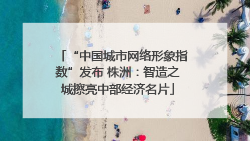 “中国城市网络形象指数”发布 株洲：智造之城擦亮中部经济名片