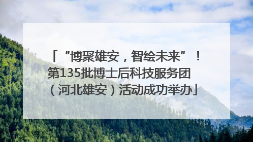 “博聚雄安，智绘未来”！第135批博士后科技服务团（河北雄安）活动成功举办