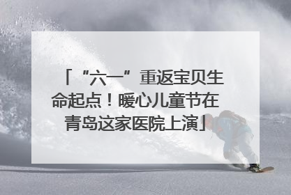 “六一”重返宝贝生命起点！暖心儿童节在青岛这家医院上演