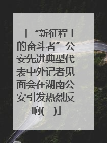 “新征程上的奋斗者”公安先进典型代表中外记者见面会在湖南公安引发热烈反响(一)