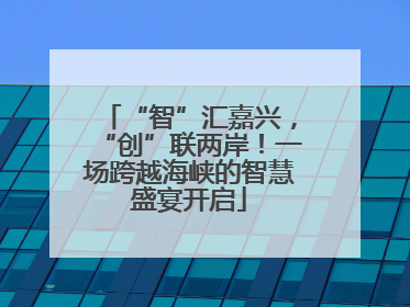 “智”汇嘉兴，“创”联两岸！一场跨越海峡的智慧盛宴开启