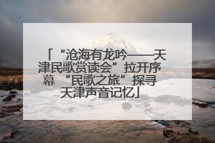 “沧海有龙吟——天津民歌赏读会”拉开序幕 “民歌之旅”探寻天津声音记忆