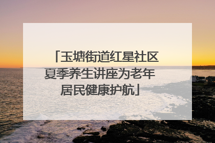 玉塘街道红星社区夏季养生讲座为老年居民健康护航