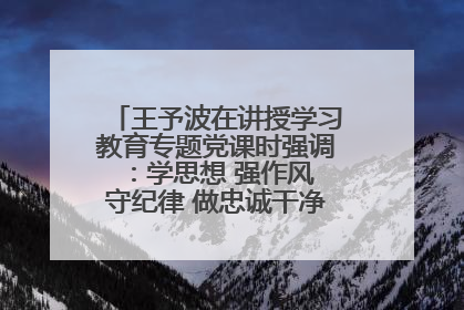王予波在讲授学习教育专题党课时强调：学思想 强作风 守纪律 做忠诚干净担当的共产党员