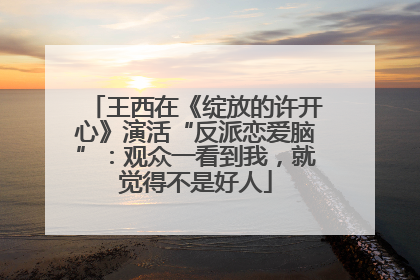 王西在《绽放的许开心》演活“反派恋爱脑”：观众一看到我，就觉得不是好人