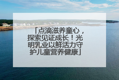 点滴滋养童心，探索见证成长！光明乳业以鲜活力守护儿童营养健康