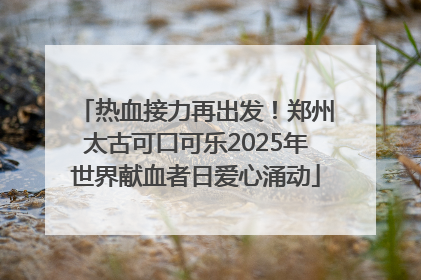 热血接力再出发！郑州太古可口可乐2025年世界献血者日爱心涌动