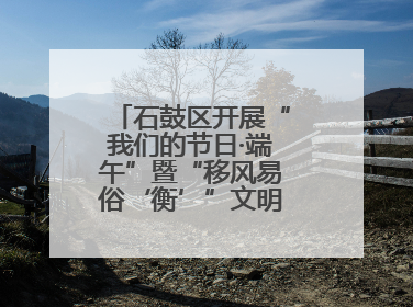 石鼓区开展“我们的节日·端午”暨“移风易俗‘衡’”文明主题实践活动