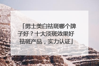 男士美白祛斑哪个牌子好？十大淡斑效果好祛斑产品，实力认证