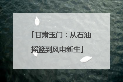 甘肃玉门：从石油摇篮到风电新生