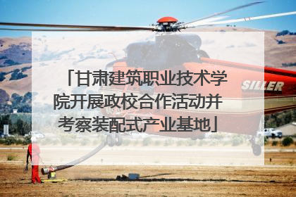 甘肃建筑职业技术学院开展政校合作活动并考察装配式产业基地