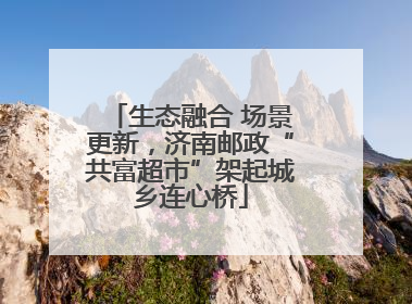 生态融合 场景更新，济南邮政“共富超市”架起城乡连心桥