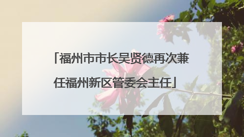 福州市市长吴贤德再次兼任福州新区管委会主任