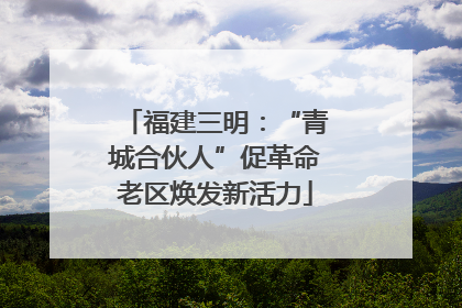 福建三明：“青城合伙人”促革命老区焕发新活力