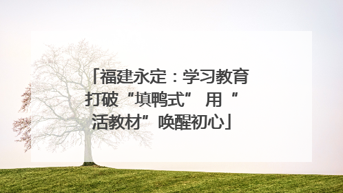 福建永定：学习教育打破“填鸭式” 用“活教材”唤醒初心