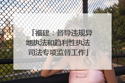 福建：督导违规异地执法和趋利性执法司法专项监督工作