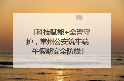 科技赋能+全警守护，常州公安筑牢端午假期安全防线