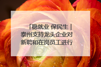 稳就业 保民生｜泰州支持龙头企业对新聘和在岗员工进行实训——到岗就能用 用了就见效