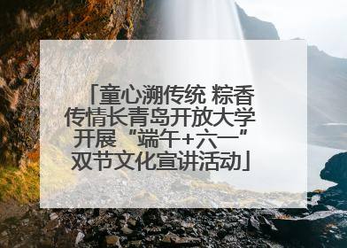 童心溯传统 粽香传情长青岛开放大学开展“端午+六一”双节文化宣讲活动