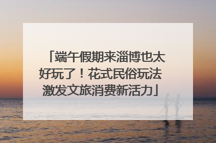 端午假期来淄博也太好玩了！花式民俗玩法激发文旅消费新活力