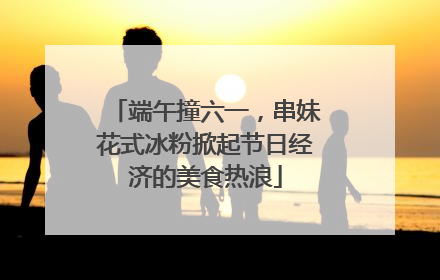 端午撞六一，串妹花式冰粉掀起节日经济的美食热浪