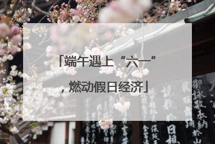 端午遇上“六一”，燃动假日经济