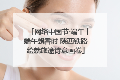 网络中国节·端午丨端午飘香时 陕西铁路绘就旅途诗意画卷