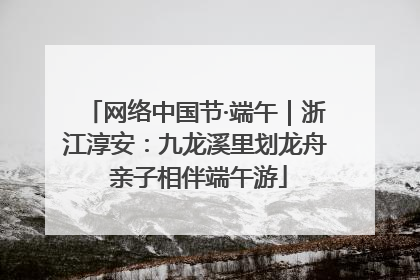 网络中国节·端午｜浙江淳安：九龙溪里划龙舟 亲子相伴端午游