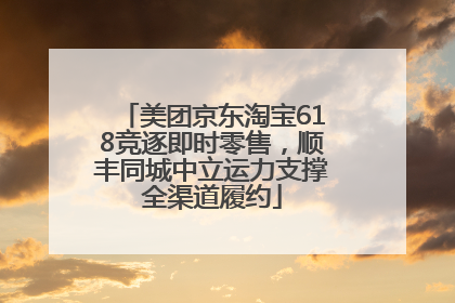 美团京东淘宝618竞逐即时零售，顺丰同城中立运力支撑全渠道履约