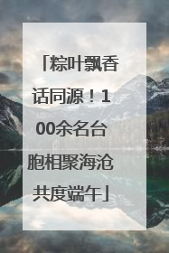 粽叶飘香话同源！100余名台胞相聚海沧共度端午