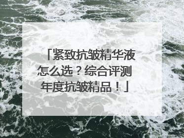 紧致抗皱精华液怎么选？综合评测年度抗皱精品！