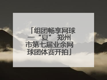 组团畅享网球一“夏” 郑州市第七届业余网球团体赛开拍