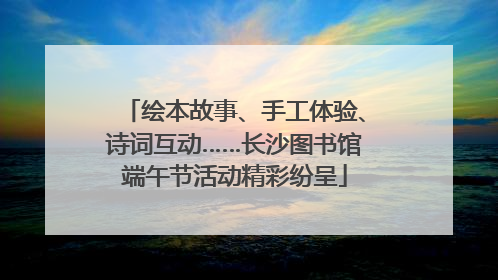 绘本故事、手工体验、诗词互动……长沙图书馆端午节活动精彩纷呈