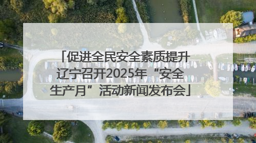 促进全民安全素质提升 辽宁召开2025年“安全生产月”活动新闻发布会