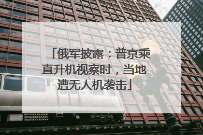 俄军披露：普京乘直升机视察时，当地遭无人机袭击