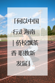何以中国·行走海南｜侨校飘茶香 职教新发展
