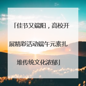 佳节又端阳，高校开展精彩活动端午元素扎堆传统文化浓郁