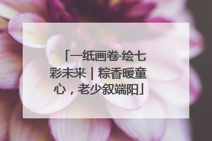一纸画卷·绘七彩未来｜粽香暖童心，老少叙端阳