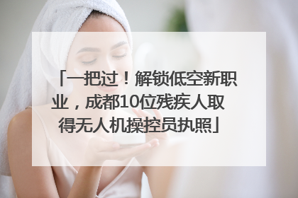一把过！解锁低空新职业，成都10位残疾人取得无人机操控员执照