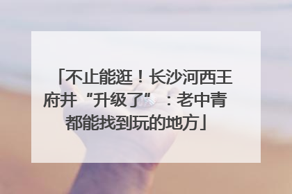不止能逛！长沙河西王府井“升级了”：老中青都能找到玩的地方
