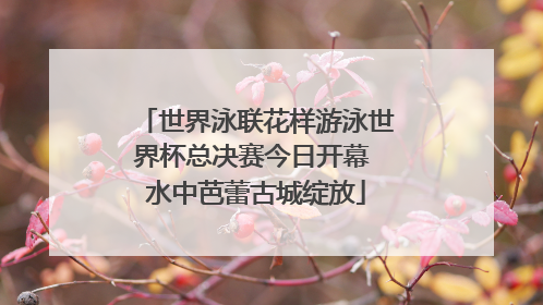 世界泳联花样游泳世界杯总决赛今日开幕 水中芭蕾古城绽放