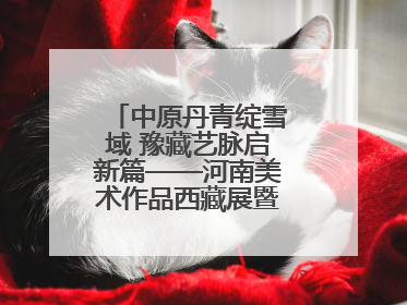 中原丹青绽雪域 豫藏艺脉启新篇——河南美术作品西藏展暨全国巡展启动