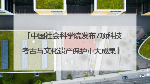 中国社会科学院发布7项科技考古与文化遗产保护重大成果