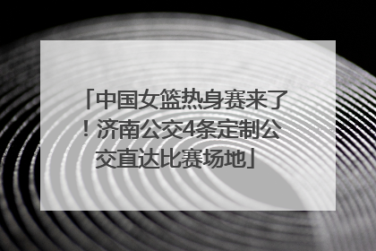 中国女篮热身赛来了！济南公交4条定制公交直达比赛场地