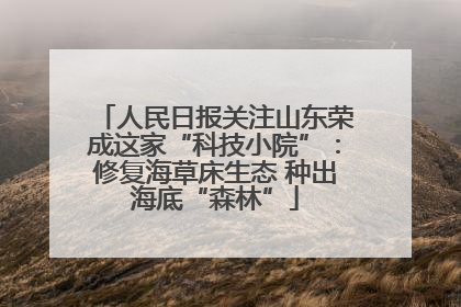 人民日报关注山东荣成这家“科技小院”：修复海草床生态 种出海底“森林”