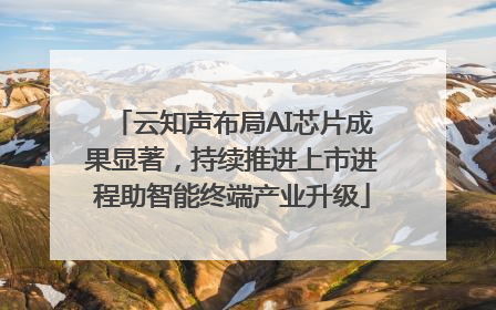 云知声布局AI芯片成果显著，持续推进上市进程助智能终端产业升级