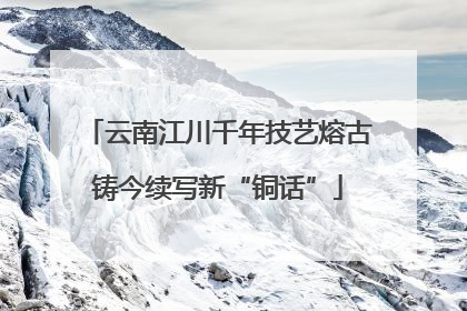 云南江川千年技艺熔古铸今续写新“铜话”